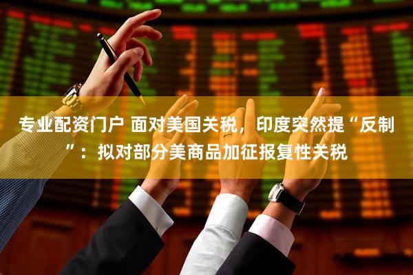 专业配资门户 面对美国关税，印度突然提“反制”：拟对部分美商品加征报复性关税