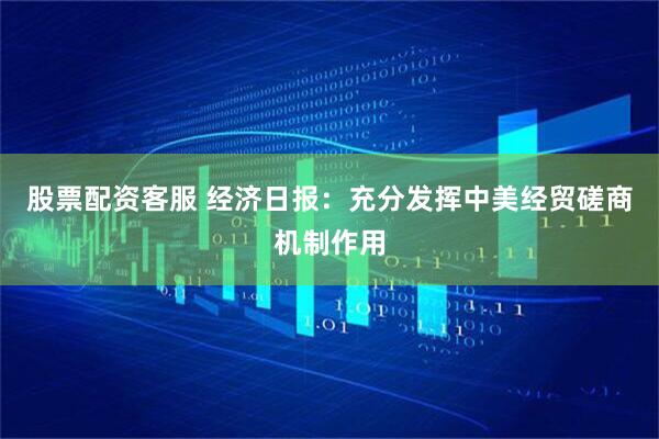 股票配资客服 经济日报：充分发挥中美经贸磋商机制作用