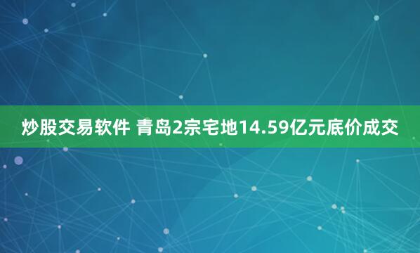 炒股交易软件 青岛2宗宅地14.59亿元底价成交