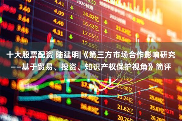 十大股票配资 陆建明|《第三方市场合作影响研究——基于贸易、投资、知识产权保护视角》简评