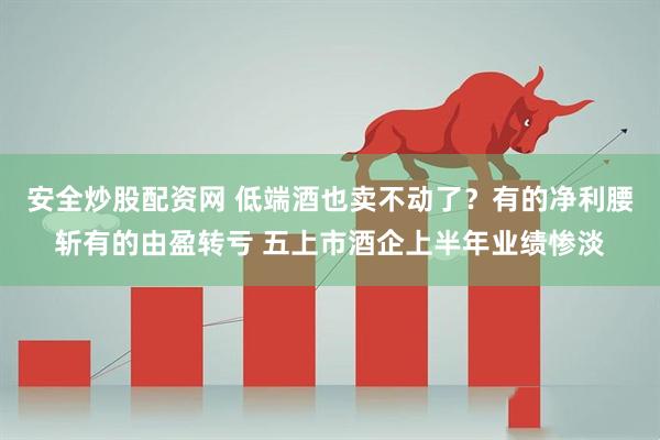安全炒股配资网 低端酒也卖不动了？有的净利腰斩有的由盈转亏 五上市酒企上半年业绩惨淡