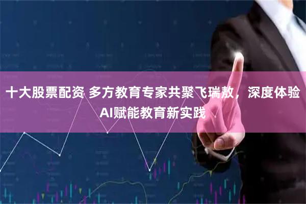 十大股票配资 多方教育专家共聚飞瑞敖，深度体验AI赋能教育新实践
