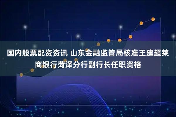 国内股票配资资讯 山东金融监管局核准王建超莱商银行菏泽分行副行长任职资格
