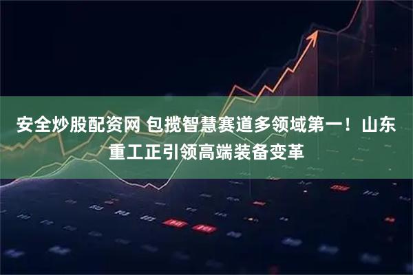 安全炒股配资网 包揽智慧赛道多领域第一！山东重工正引领高端装备变革