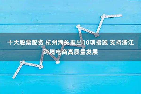 十大股票配资 杭州海关推出10项措施 支持浙江跨境电商高质量发展