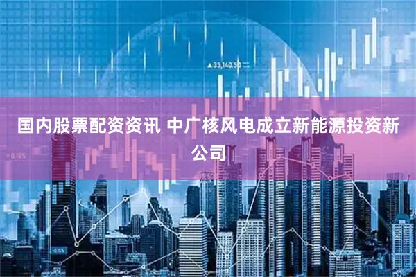国内股票配资资讯 中广核风电成立新能源投资新公司