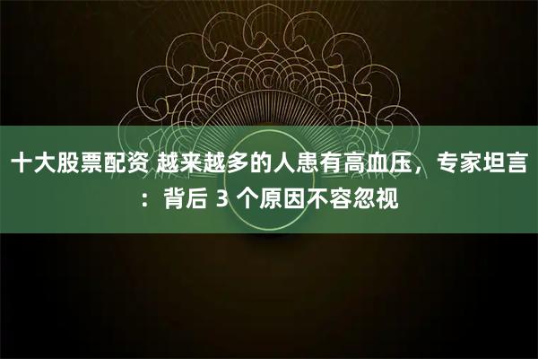 十大股票配资 越来越多的人患有高血压，专家坦言：背后 3 个原因不容忽视