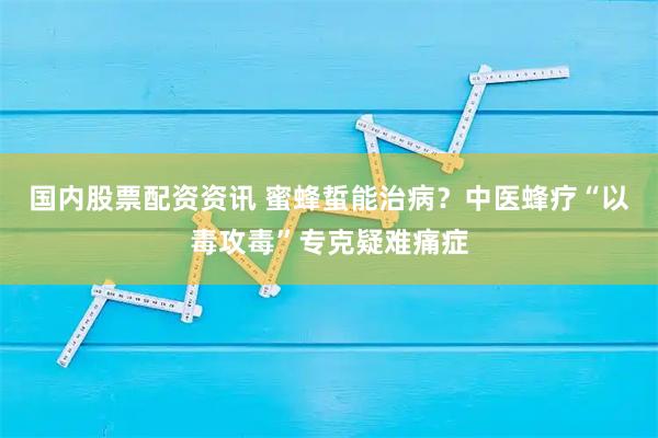 国内股票配资资讯 蜜蜂蜇能治病？中医蜂疗“以毒攻毒”专克疑难痛症