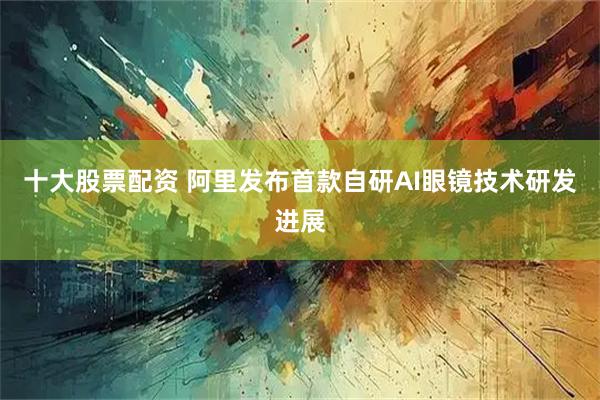 十大股票配资 阿里发布首款自研AI眼镜技术研发进展