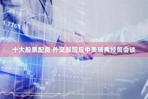 十大股票配资 外交部回应中美瑞典经贸会谈
