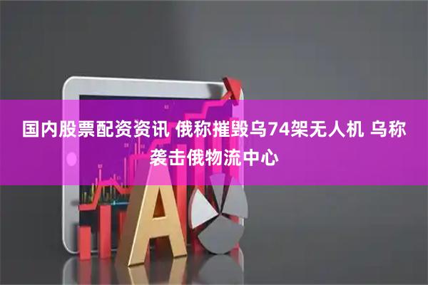 国内股票配资资讯 俄称摧毁乌74架无人机 乌称袭击俄物流中心