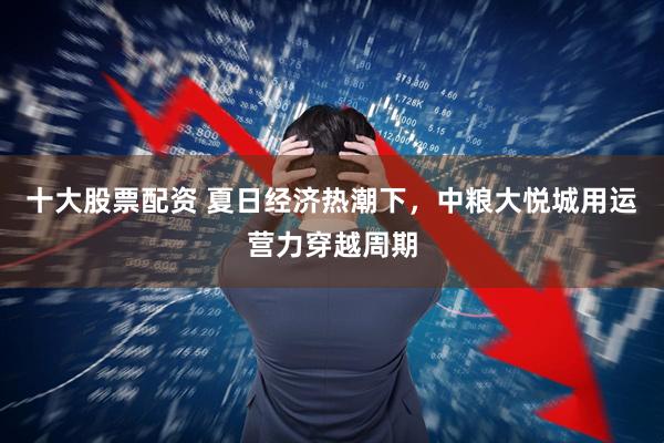 十大股票配资 夏日经济热潮下，中粮大悦城用运营力穿越周期