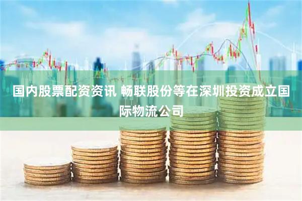 国内股票配资资讯 畅联股份等在深圳投资成立国际物流公司