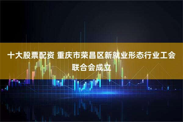 十大股票配资 重庆市荣昌区新就业形态行业工会联合会成立