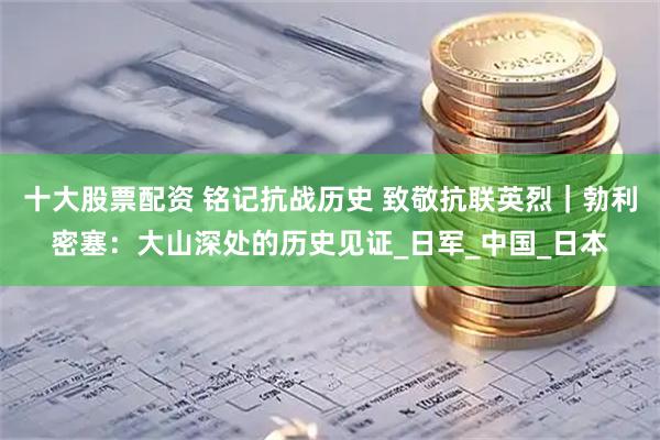十大股票配资 铭记抗战历史 致敬抗联英烈｜勃利密塞：大山深处的历史见证_日军_中国_日本