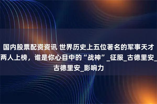 国内股票配资资讯 世界历史上五位著名的军事天才，中国两人上榜，谁是你心目中的“战神”_征服_古德里安_影响力