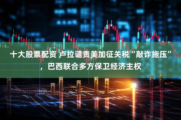 十大股票配资 卢拉谴责美加征关税“敲诈施压”，巴西联合多方保卫经济主权