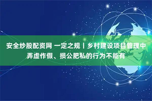 安全炒股配资网 一定之规丨乡村建设项目管理中弄虚作假、损公肥私的行为不能有