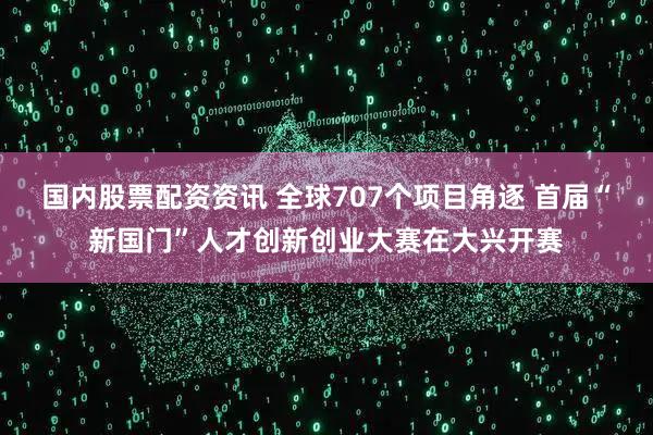 国内股票配资资讯 全球707个项目角逐 首届“新国门”人才创新创业大赛在大兴开赛