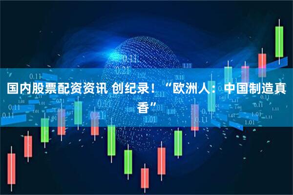 国内股票配资资讯 创纪录！“欧洲人：中国制造真香”