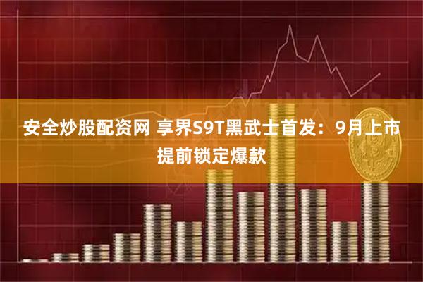 安全炒股配资网 享界S9T黑武士首发：9月上市提前锁定爆款