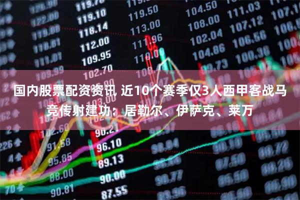 国内股票配资资讯 近10个赛季仅3人西甲客战马竞传射建功：居勒尔、伊萨克、莱万