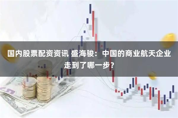 国内股票配资资讯 盛海骏：中国的商业航天企业走到了哪一步？